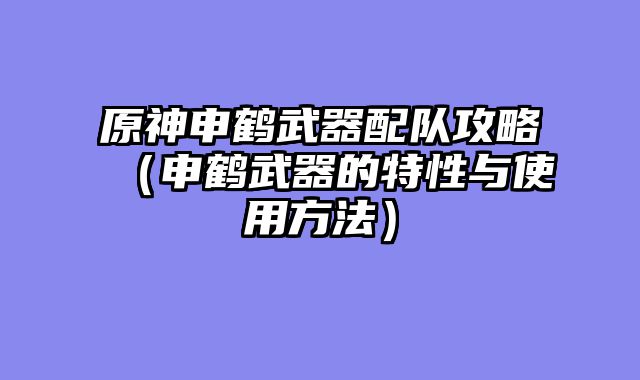 原神申鹤武器配队攻略(申鹤武器的特性与使用方法)