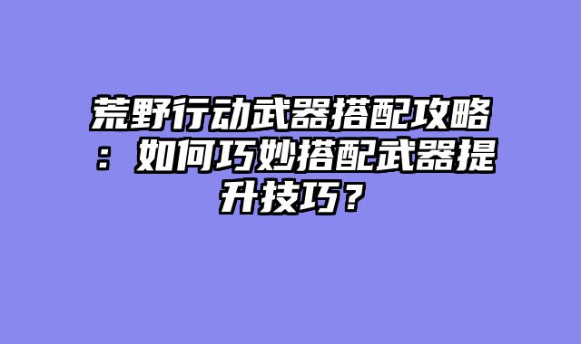 荒野行动武器搭配攻略：如何巧妙搭配武器提升技巧？