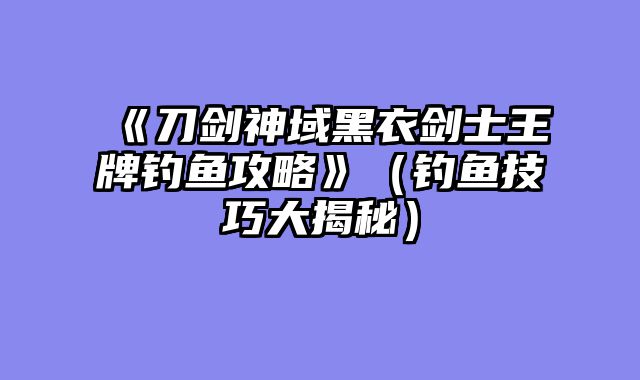 《刀剑神域黑衣剑士王牌钓鱼攻略》(钓鱼技巧大揭秘)