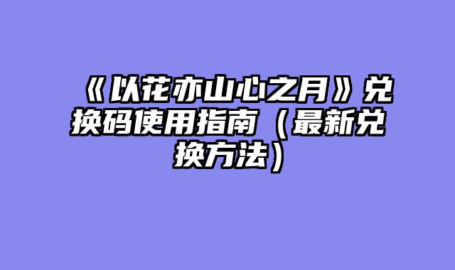《以花亦山心之月》兑换码使用指南（最新兑换方法）