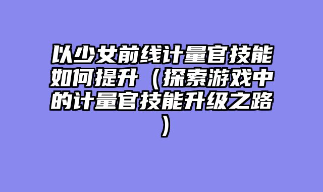 以少女前线计量官技能如何提升（探索游戏中的计量官技能升级之路）