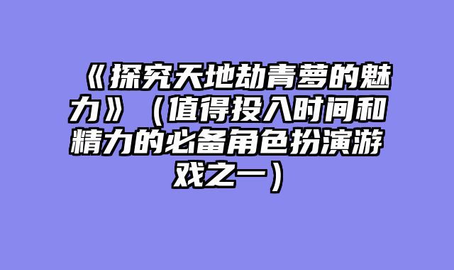 《探究天地劫青萝的魅力》（值得投入时间和精力的必备角色扮演游戏之一）