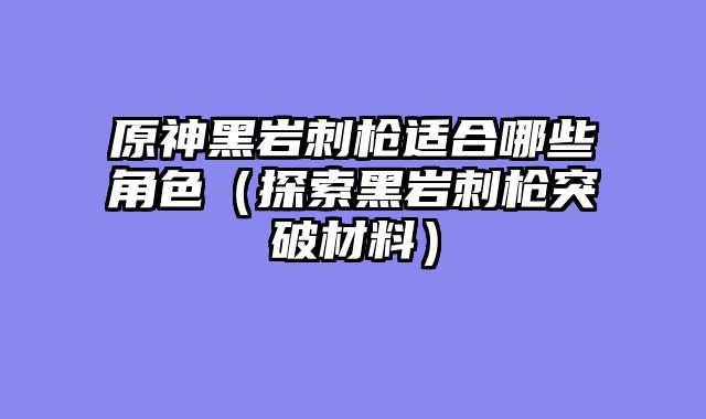 原神黑岩刺枪适合哪些角色（探索黑岩刺枪突破材料）