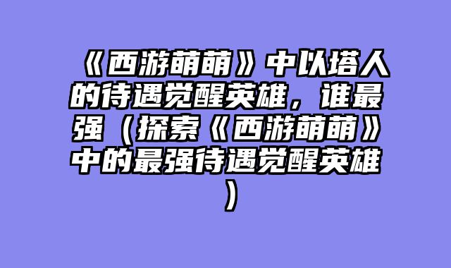 《西游萌萌》中以塔人的待遇觉醒英雄，谁最强（探索《西游萌萌》中的最强待遇觉醒英雄）