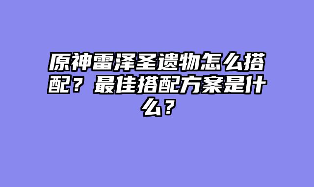 原神雷泽圣遗物怎么搭配？最佳搭配方案是什么？