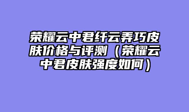 荣耀云中君纤云弄巧皮肤价格与评测（荣耀云中君皮肤强度如何）