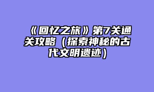 《回忆之旅》第7关通关攻略（探索神秘的古代文明遗迹）
