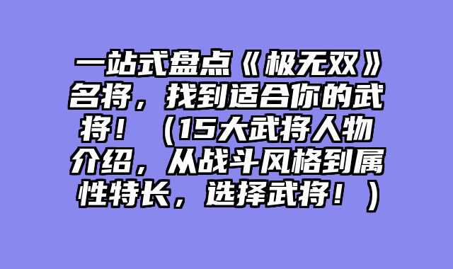 一站式盘点《极无双》名将，找到适合你的武将！（15大武将人物介绍，从战斗风格到属性特长，选择武将！）