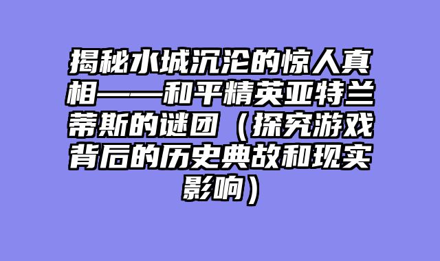 揭秘水城沉沦的惊人真相——和平精英亚特兰蒂斯的谜团(探究游戏背后的历史典故和现实影响)