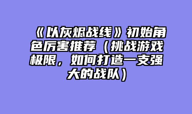 《以灰烬战线》初始角色厉害推荐（挑战游戏极限，如何打造一支强大的战队）