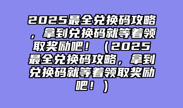 2025最全兑换码攻略，拿到兑换码就等着领取奖励吧！（2025最全兑换码攻略，拿到兑换码就等着领取奖励吧！）