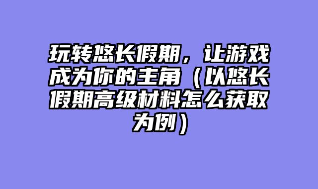 玩转悠长假期，让游戏成为你的主角（以悠长假期高级材料怎么获取为例）