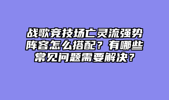 战歌竞技场亡灵流强势阵容怎么搭配？有哪些常见问题需要解决？