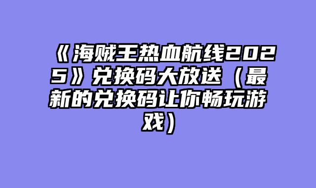 《海贼王热血航线2025》兑换码大放送(最新的兑换码让你畅玩游戏)