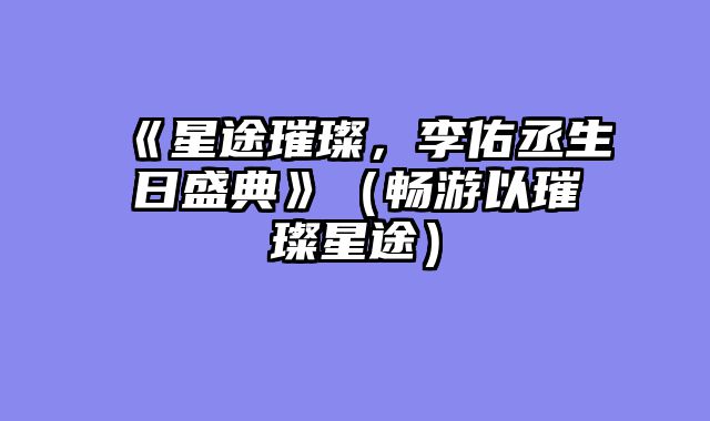 《星途璀璨，李佑丞生日盛典》（畅游以璀璨星途）