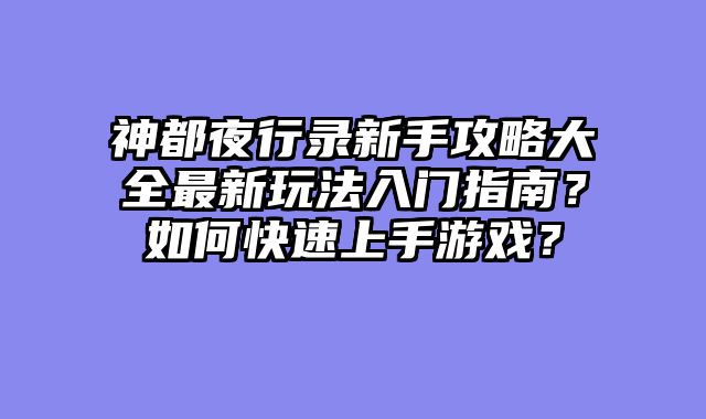 神都夜行录新手攻略大全最新玩法入门指南？如何快速上手游戏？