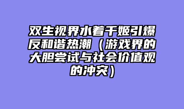 双生视界水着千姬引爆反和谐热潮（游戏界的大胆尝试与社会价值观的冲突）