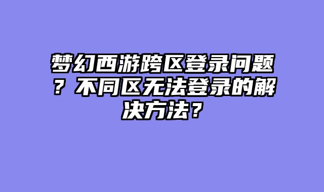 梦幻西游跨区登录问题？不同区无法登录的解决方法？