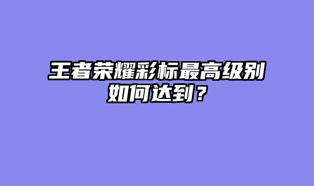 王者荣耀彩标最高级别如何达到？