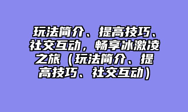 玩法简介、提高技巧、社交互动，畅享冰激凌之旅（玩法简介、提高技巧、社交互动）