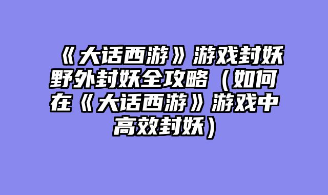 《大话西游》游戏封妖野外封妖全攻略（如何在《大话西游》游戏中高效封妖）