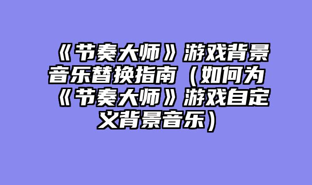 《节奏大师》游戏背景音乐替换指南（如何为《节奏大师》游戏自定义背景音乐）