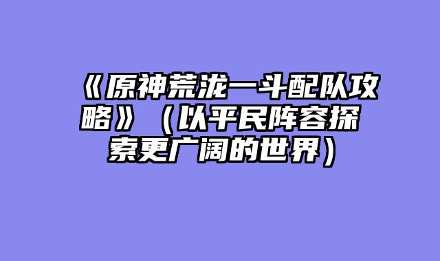 《原神荒泷一斗配队攻略》（以平民阵容探索更广阔的世界）