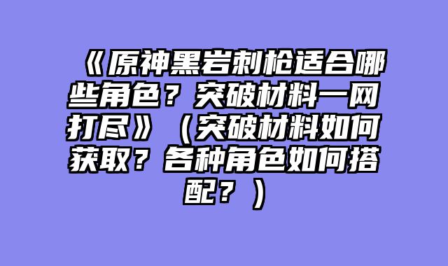 《原神黑岩刺枪适合哪些角色？突破材料一网打尽》（突破材料如何获取？各种角色如何搭配？）