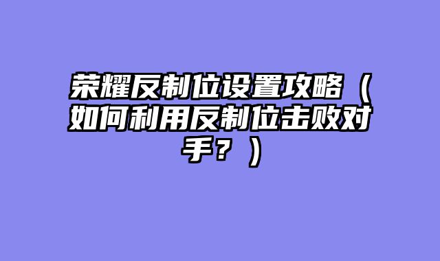 荣耀反制位设置攻略（如何利用反制位击败对手？）