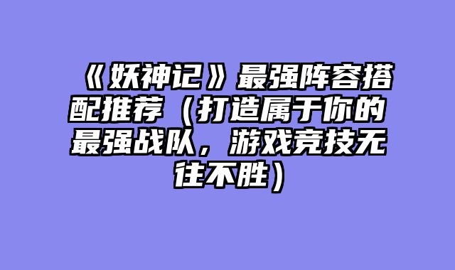 《妖神记》最强阵容搭配推荐(打造属于你的最强战队,游戏竞技无往不胜)