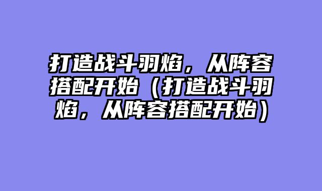 打造战斗羽焰,从阵容搭配开始(打造战斗羽焰,从阵容搭配开始)
