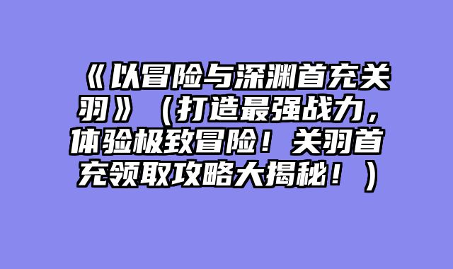 《以冒险与深渊首充关羽》(打造最强战力,体验极致冒险!关羽首充领取攻略大揭秘!)