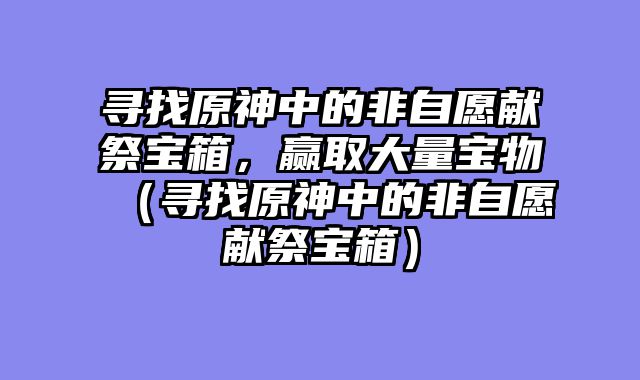 寻找原神中的非自愿献祭宝箱，赢取大量宝物（寻找原神中的非自愿献祭宝箱）