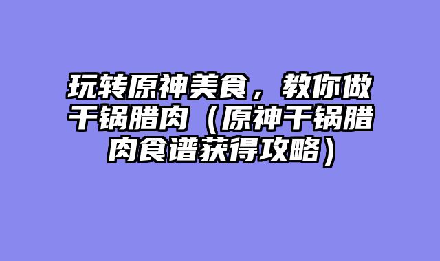 玩转原神美食，教你做干锅腊肉（原神干锅腊肉食谱获得攻略）