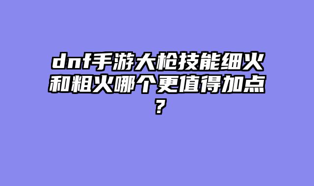 dnf手游大枪技能细火和粗火哪个更值得加点?