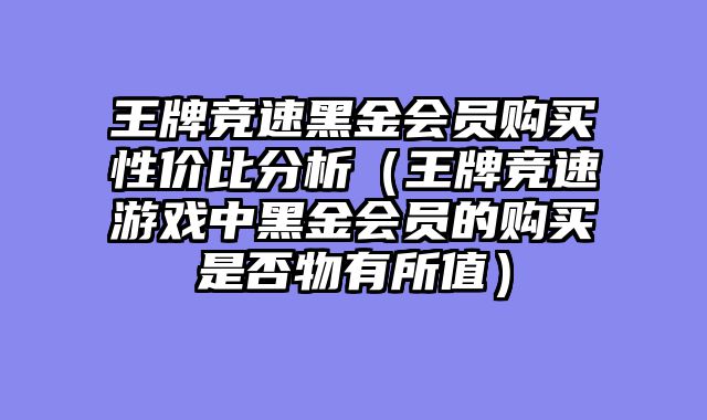 王牌竞速黑金会员购买性价比分析（王牌竞速游戏中黑金会员的购买是否物有所值）