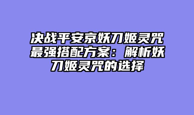 决战平安京妖刀姬灵咒最强搭配方案：解析妖刀姬灵咒的选择