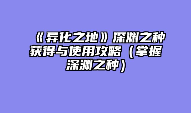 《异化之地》深渊之种获得与使用攻略(掌握深渊之种)