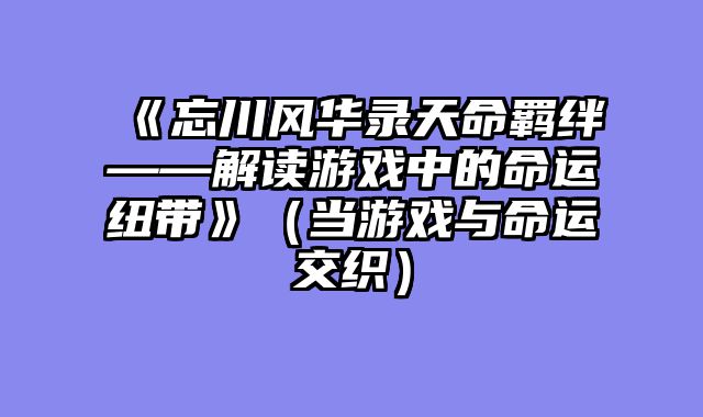 《忘川风华录天命羁绊——解读游戏中的命运纽带》（当游戏与命运交织）