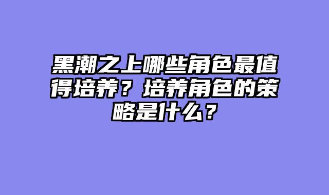 黑潮之上哪些角色最值得培养？培养角色的策略是什么？