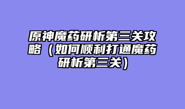 原神魔药研析第三关攻略（如何顺利打通魔药研析第三关）
