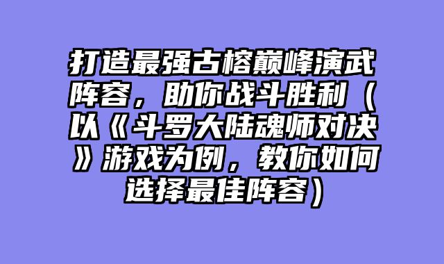 打造最强古榕巅峰演武阵容，助你战斗胜利（以《斗罗大陆魂师对决》游戏为例，教你如何选择最佳阵容）