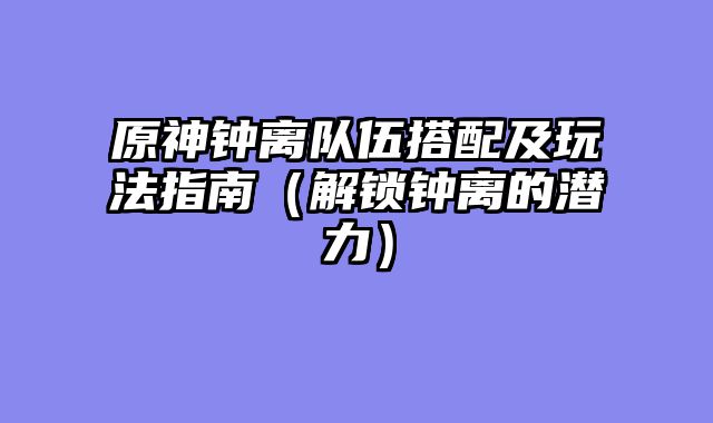 原神钟离队伍搭配及玩法指南（解锁钟离的潜力）