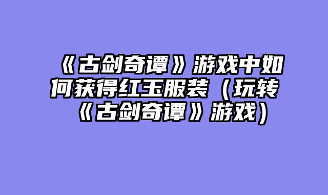 《古剑奇谭》游戏中如何获得红玉服装(玩转《古剑奇谭》游戏)