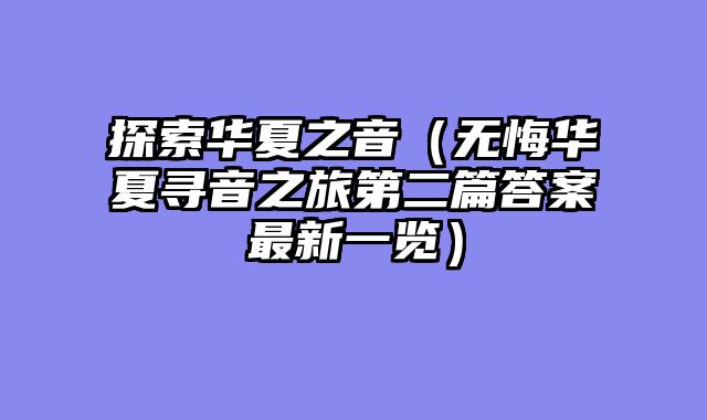 探索华夏之音（无悔华夏寻音之旅第二篇答案最新一览）