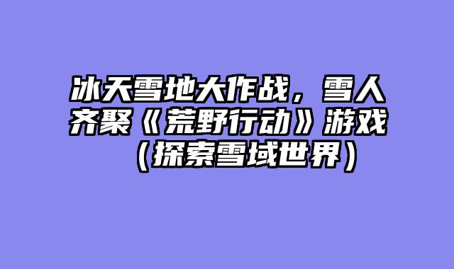 冰天雪地大作战，雪人齐聚《荒野行动》游戏（探索雪域世界）