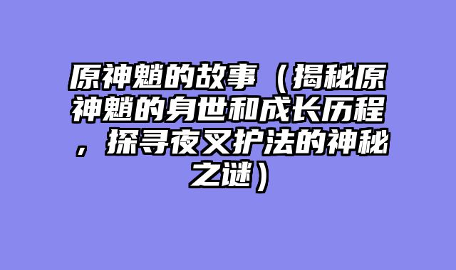 原神魈的故事（揭秘原神魈的身世和成长历程，探寻夜叉护法的神秘之谜）