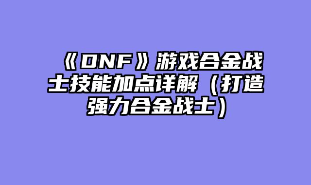 《DNF》游戏合金战士技能加点详解（打造强力合金战士）