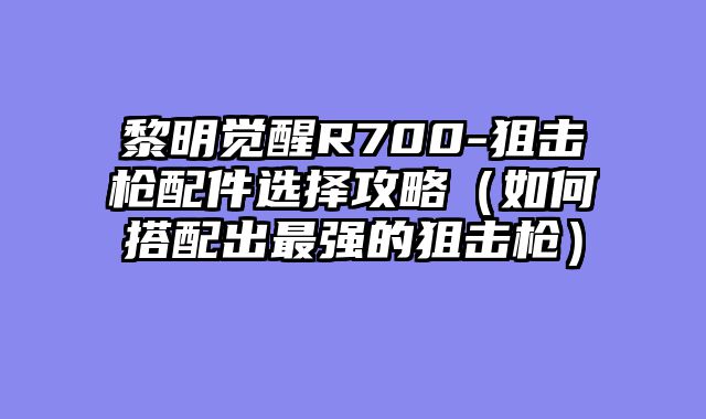 黎明觉醒R700-狙击枪配件选择攻略（如何搭配出最强的狙击枪）
