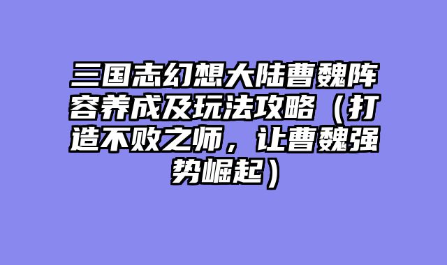 三国志幻想大陆曹魏阵容养成及玩法攻略（打造不败之师，让曹魏强势崛起）